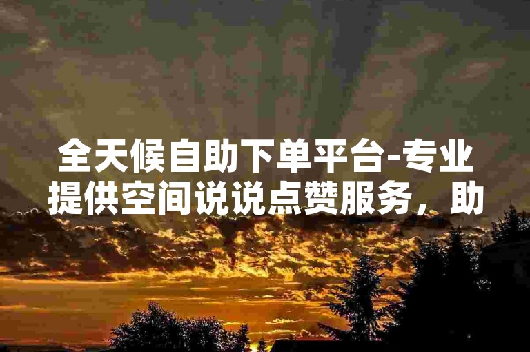 全天候自助下单平台-专业提供空间说说点赞服务，助力100观战包迅速登上热门。