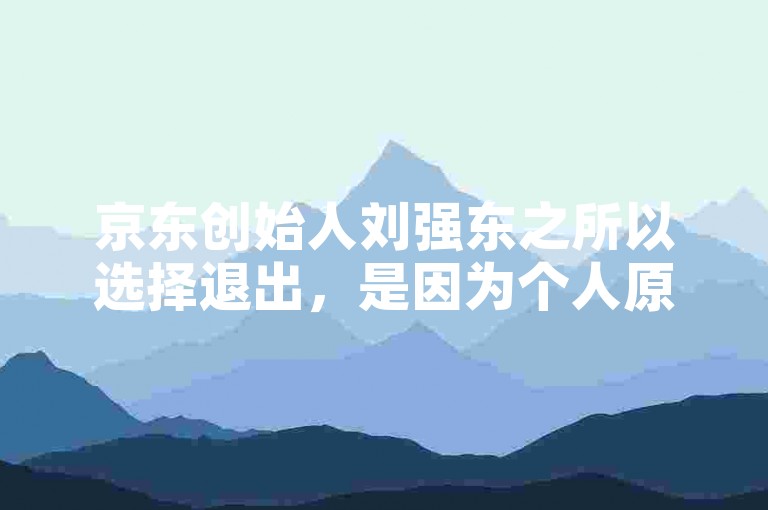 京东创始人刘强东之所以选择退出，是因为个人原因和公司战略调整的需要。