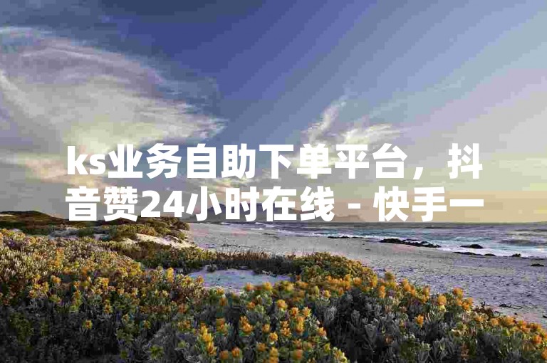 ks业务自助下单平台，抖音赞24小时在线 - 快手一元100个攒链接，1元100个赞网站ks2024官方紧急辟谣！