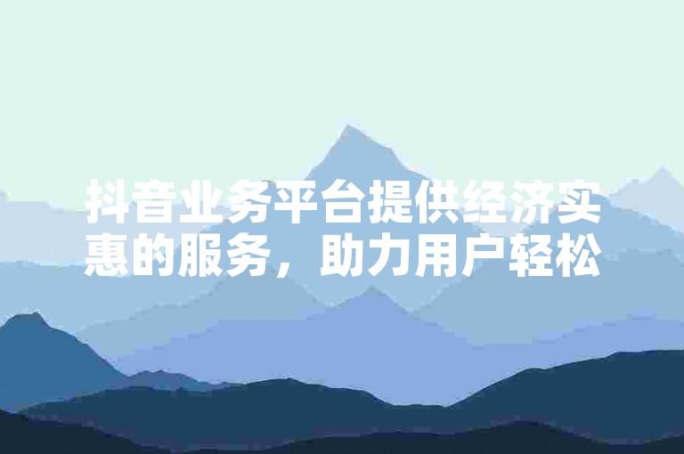 抖音业务平台提供经济实惠的服务，助力用户轻松实现社交媒体营销目标。
