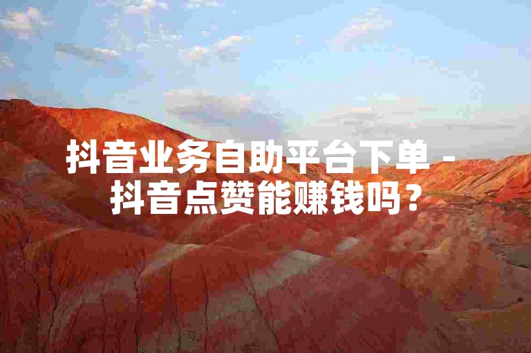 抖音业务自助平台下单 - 抖音点赞能赚钱吗？