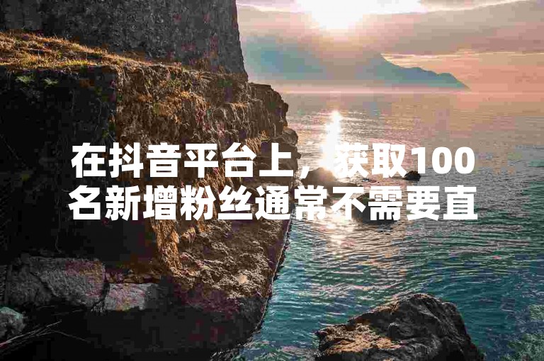 在抖音平台上，获取100名新增粉丝通常不需要直接支付费用，因为粉丝增长主要依赖于内容质量、互动和平台算法。
