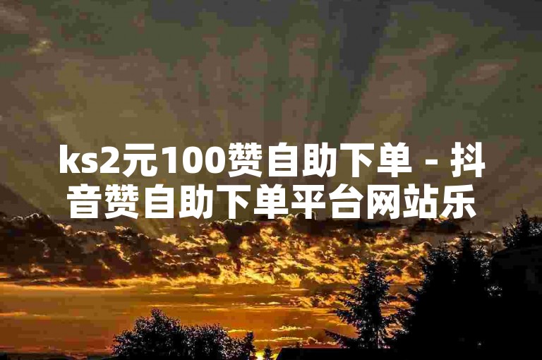 ks2元100赞自助下单 - 抖音赞自助下单平台网站乐悠悠
