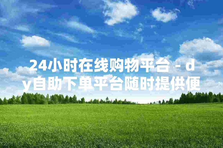 24小时在线购物平台 - dy自助下单平台随时提供便捷服务。