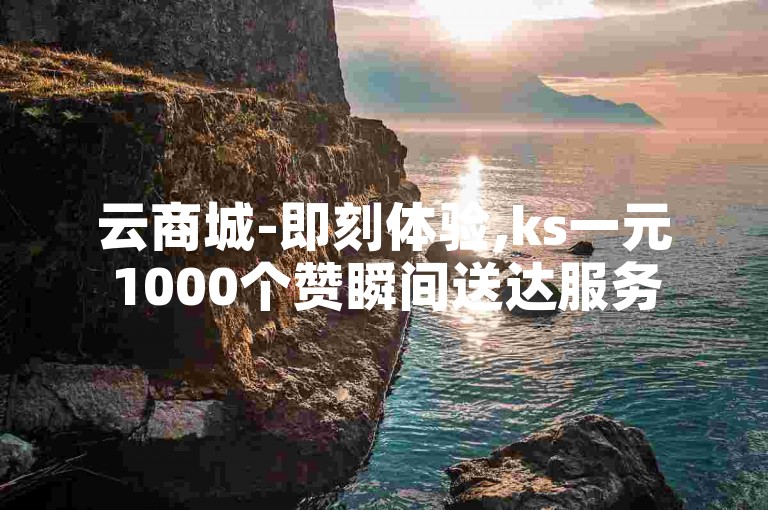 云商城-即刻体验,ks一元1000个赞瞬间送达服务