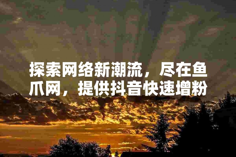 探索网络新潮流，尽在鱼爪网，提供抖音快速增粉服务，仅需10元，还有更多优惠等你来发现！