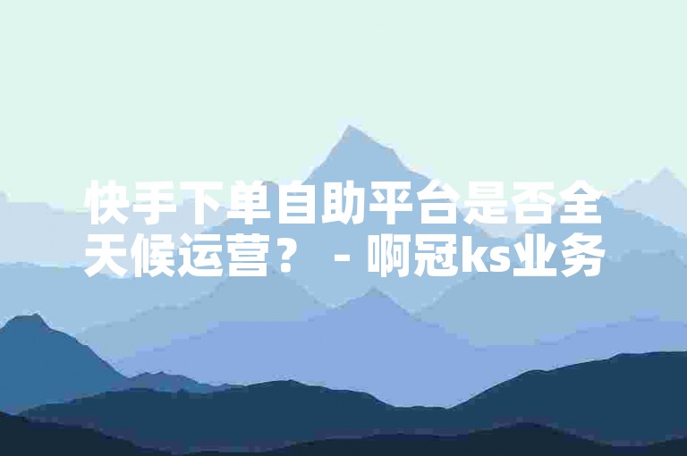 快手下单自助平台是否全天候运营？ - 啊冠ks业务提供实惠的自助下单选项。
