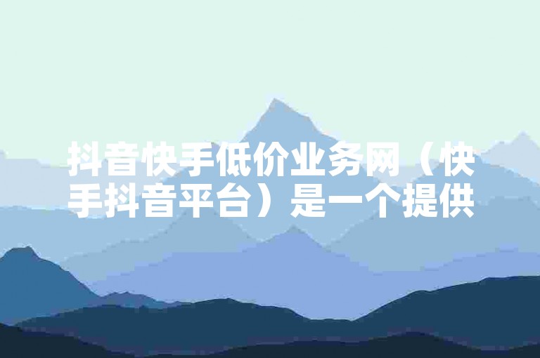 抖音快手低价业务网（快手抖音平台）是一个提供各种优惠服务的平台。