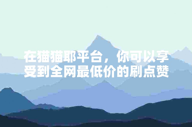 在猫猫耶平台，你可以享受到全网最低价的刷点赞服务，只需0.3元就能获得10000个赞，快来试试吧！