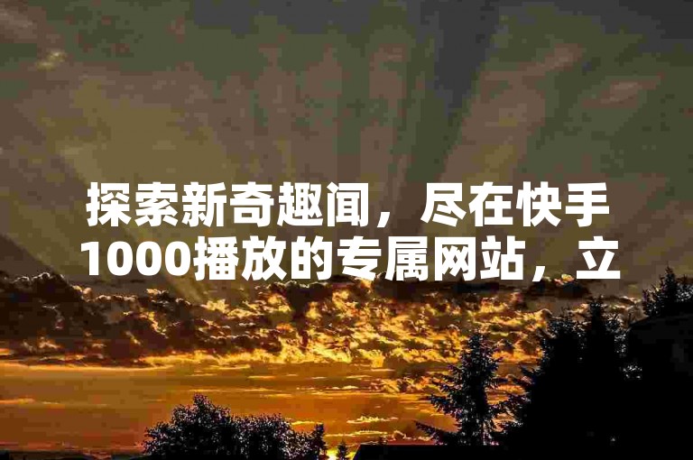 探索新奇趣闻，尽在快手1000播放的专属网站，立即领取你的专属福利。