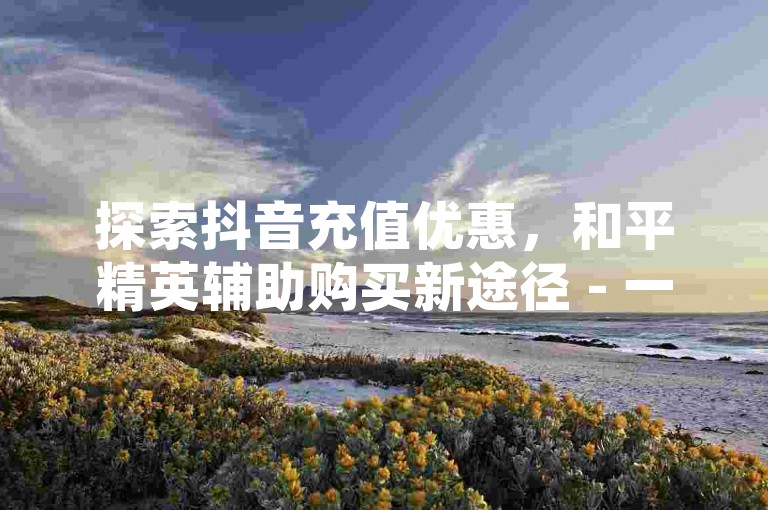 探索抖音充值优惠，和平精英辅助购买新途径 - 一键操作小程序 - 妙诚卡盟。