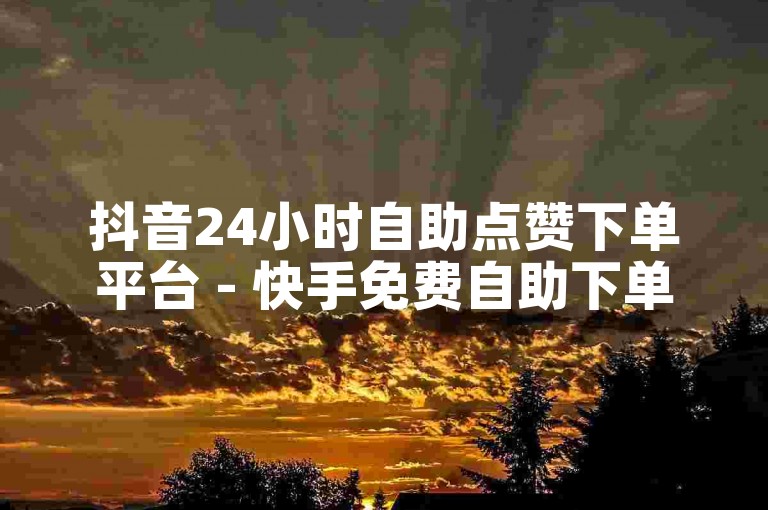 抖音24小时自助点赞下单平台 - 快手免费自助下单服务