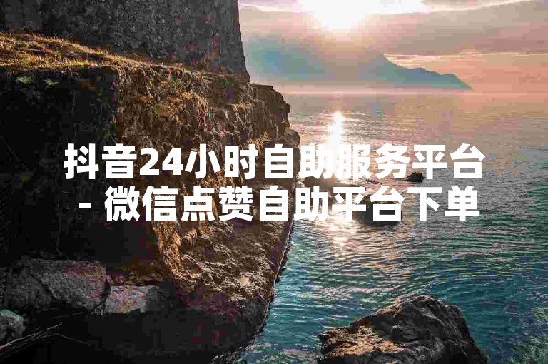 抖音24小时自助服务平台 - 微信点赞自助平台下单