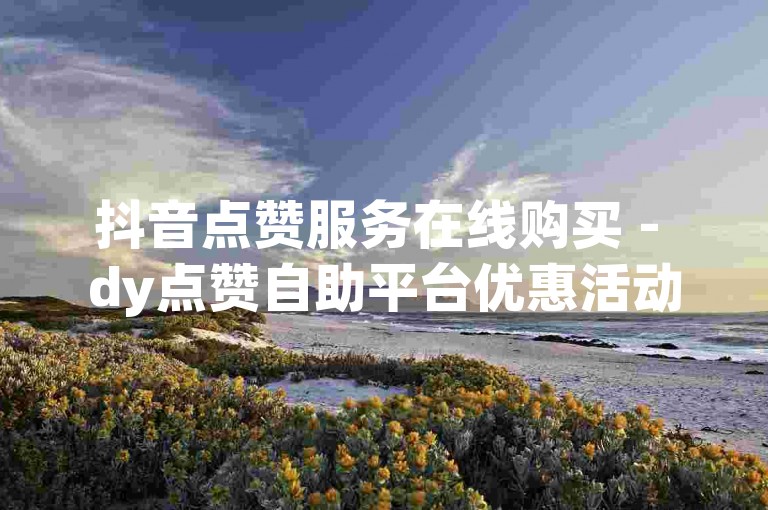 抖音点赞服务在线购买 - dy点赞自助平台优惠活动