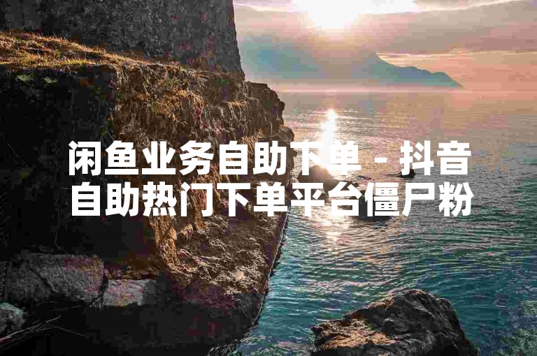 闲鱼业务自助下单 - 抖音自助热门下单平台僵尸粉