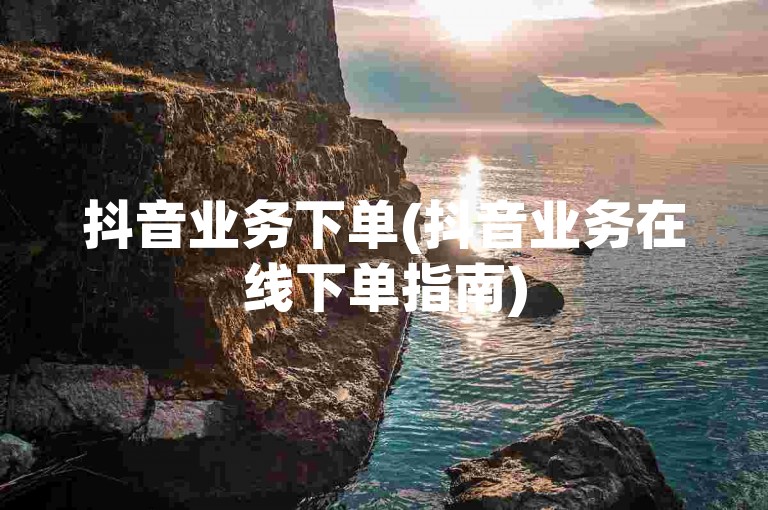 抖音业务下单(抖音业务在线下单指南)