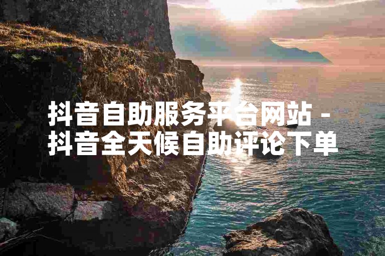 抖音自助服务平台网站 - 抖音全天候自助评论下单优惠