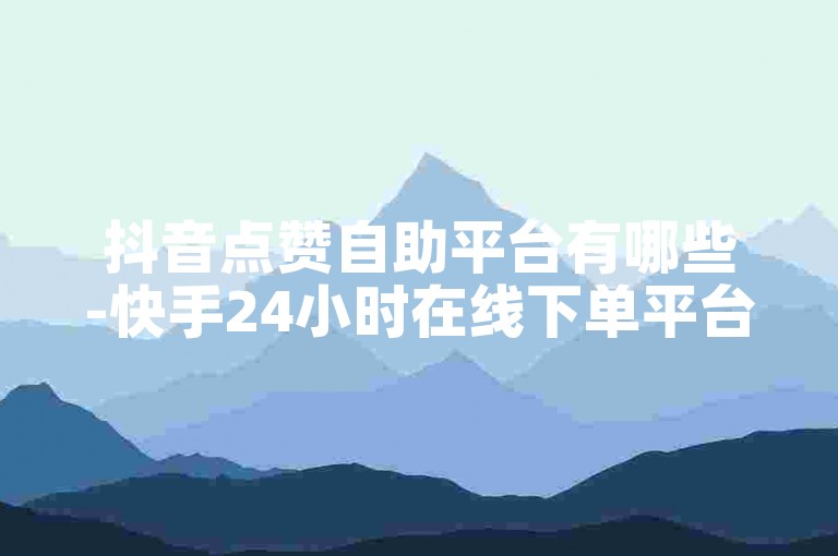 抖音点赞自助平台有哪些-快手24小时在线下单平台免费