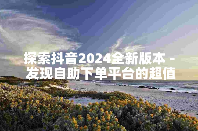 探索抖音2024全新版本 - 发现自助下单平台的超值优惠。
