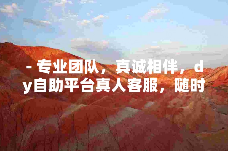 - 专业团队，真诚相伴，dy自助平台真人客服，随时解答您的每一个疑问！