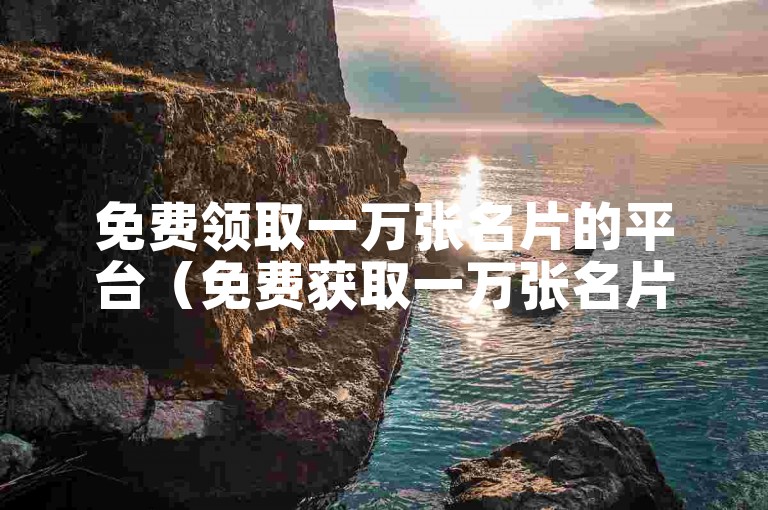 免费领取一万张名片的平台（免费获取一万张名片的渠道）。