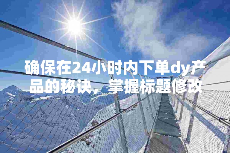 确保在24小时内下单dy产品的秘诀，掌握标题修改技巧，新手必读！