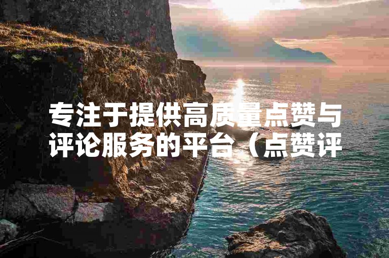 专注于提供高质量点赞与评论服务的平台（点赞评论平台，专业优质内容赞不停）