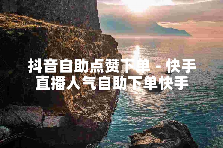 抖音自助点赞下单 - 快手直播人气自助下单快手