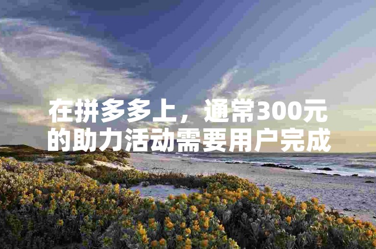 在拼多多上，通常300元的助力活动需要用户完成多次助力任务，具体次数因活动规则而异。