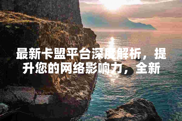 最新卡盟平台深度解析，提升您的网络影响力，全新推广策略！2025必备。