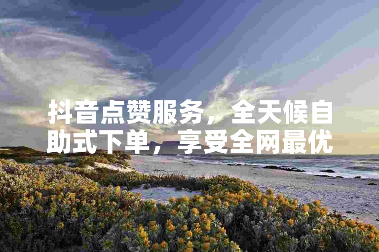抖音点赞服务，全天候自助式下单，享受全网最优惠价格。