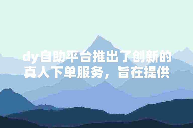 dy自助平台推出了创新的真人下单服务，旨在提供更加个性化和便捷的用户体验。