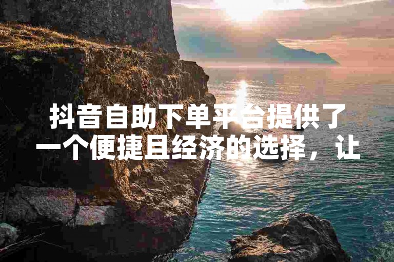 抖音自助下单平台提供了一个便捷且经济的选择，让用户能够轻松完成各种抖音业务操作。