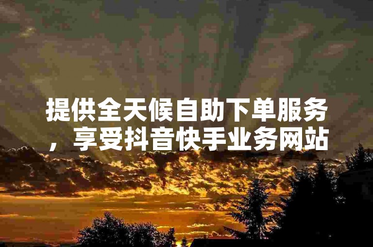 提供全天候自助下单服务，享受抖音快手业务网站的优惠价格。