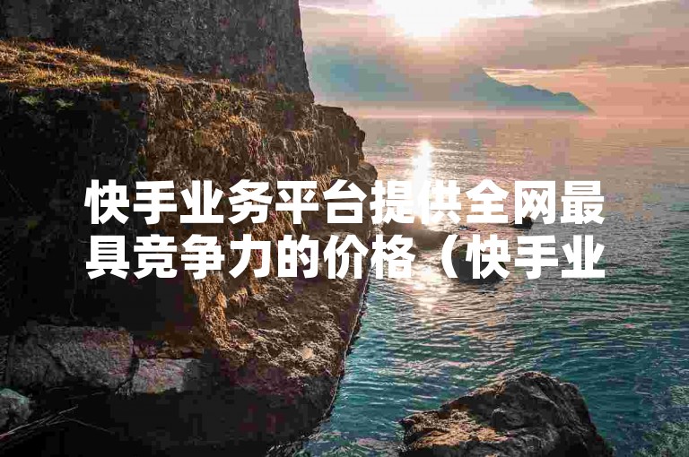 快手业务平台提供全网最具竞争力的价格（快手业务平台以低价优势，引领市场实惠新风尚）。