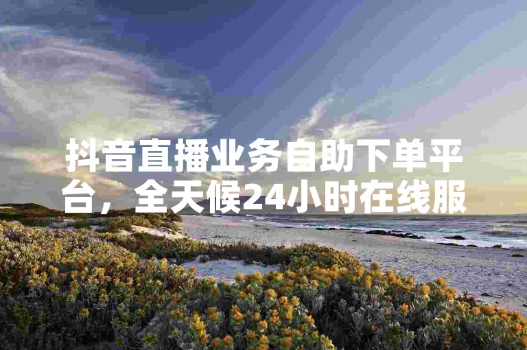 抖音直播业务自助下单平台，全天候24小时在线服务。