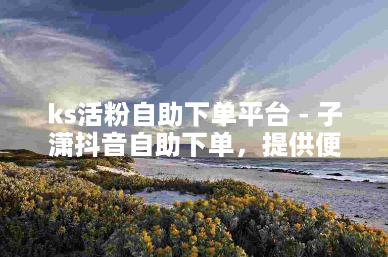 ks活粉自助下单平台 - 子潇抖音自助下单，提供便捷的粉丝增长服务。
