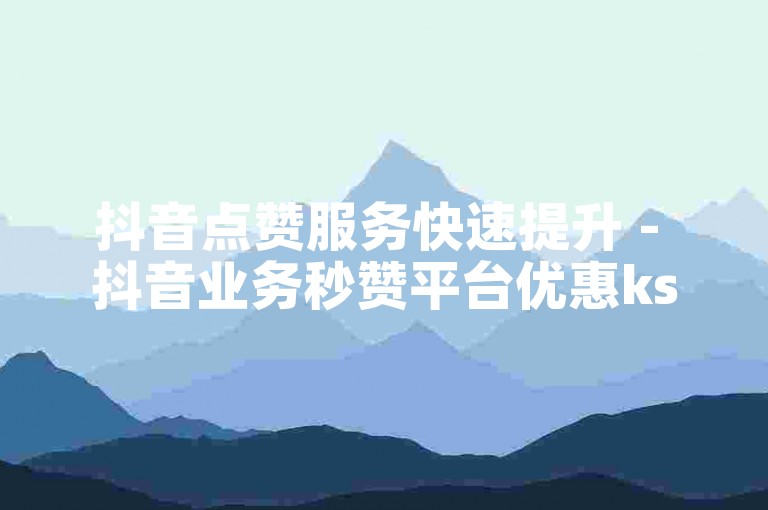 抖音点赞服务快速提升 - 抖音业务秒赞平台优惠ks