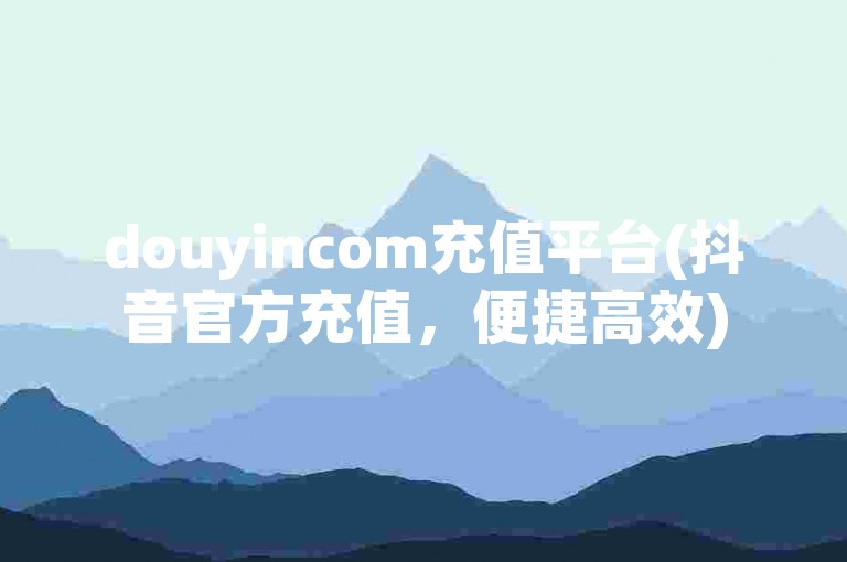 douyincom充值平台(抖音官方充值，便捷高效)