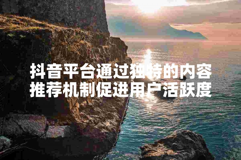 抖音平台通过独特的内容推荐机制促进用户活跃度与流量转化。