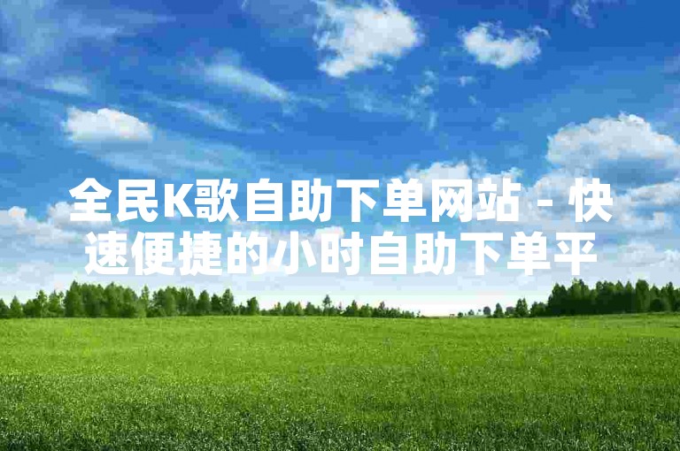 全民K歌自助下单网站 - 快速便捷的小时自助下单平台，价格实惠。