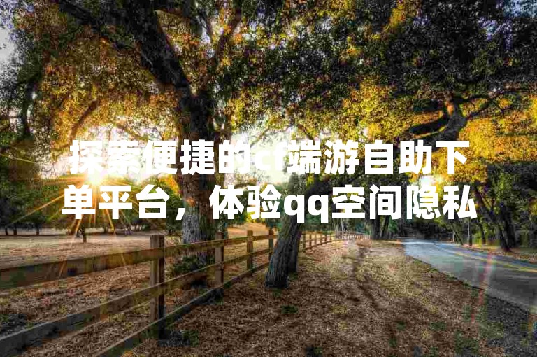 探索便捷的cf端游自助下单平台，体验qq空间隐私查看工具的网页版本，并发现抖音钻石充值的官方苹果入口，同时享受免费提升qq空间说说浏览量的服务。