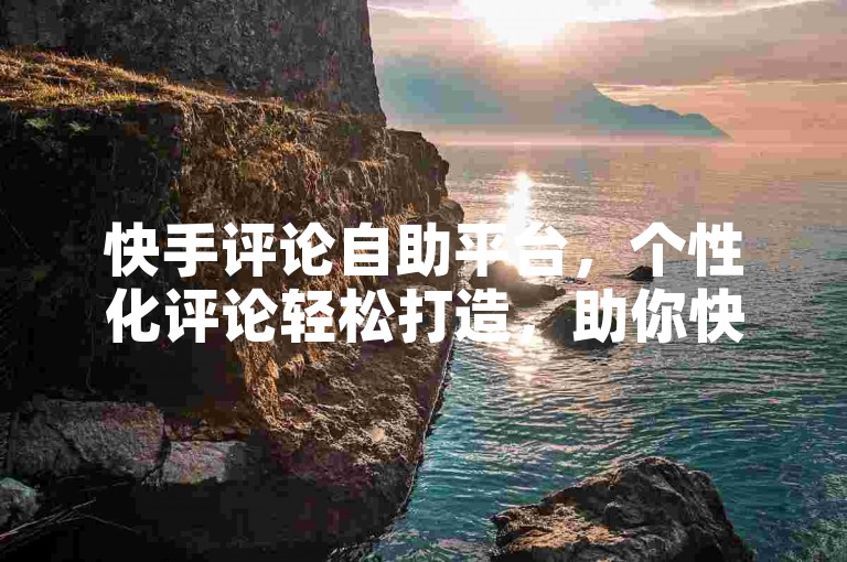 快手评论自助平台，个性化评论轻松打造，助你快速融入社区！