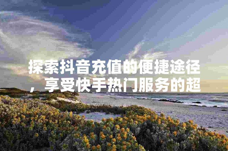 探索抖音充值的便捷途径，享受快手热门服务的超值优惠 - 访问快手特惠购call网站，体验全网最低价的下单乐趣。