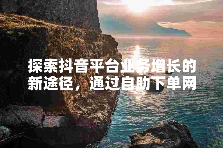 探索抖音平台业务增长的新途径，通过自助下单网站便捷地实现商品销售与服务。