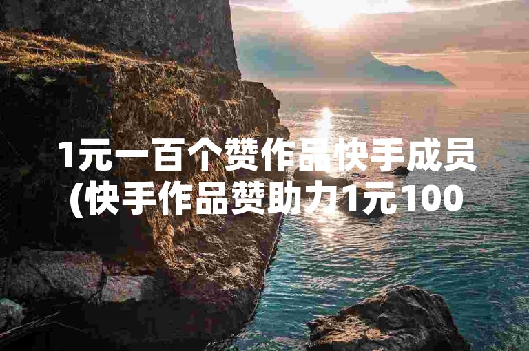 1元一百个赞作品快手成员(快手作品赞助力1元100个--精彩创作)