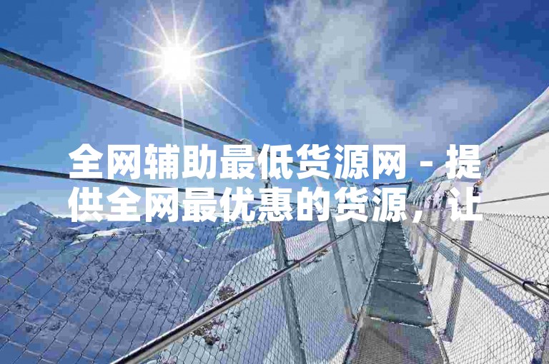 全网辅助最低货源网 - 提供全网最优惠的货源，让您的商业腾飞！