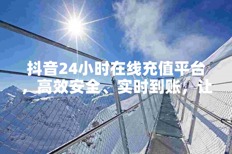 抖音24小时在线充值平台，高效安全、实时到账，让您畅享无限乐趣!