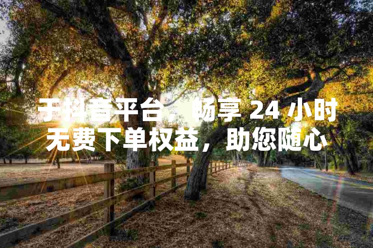 于抖音平台，畅享 24 小时无费下单权益，助您随心购物！