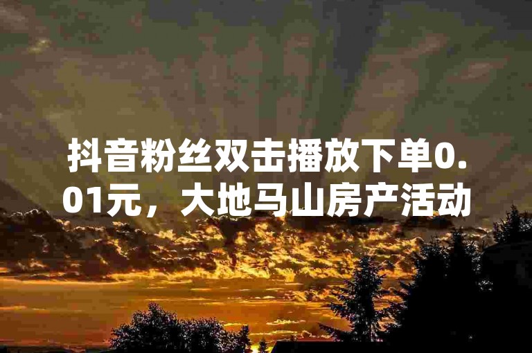 抖音粉丝双击播放下单0.01元，大地马山房产活动火热进行中，一元即可获得100抖音粉丝 - 快手点赞免费送1万 - qq辅助注册接单平台全新上线!